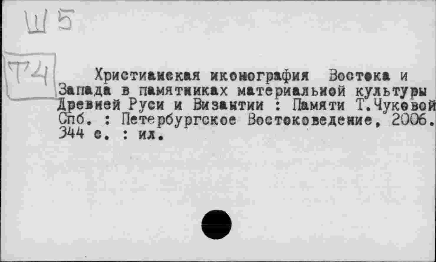 ﻿Т4
Христиаиєкая иконография Востока и Запада в памятниках материальной культуры Древней Руси и Византии : Памяти Т.Чуковой Спб. : Петербургское Востоковедение, 2006. 344 с. : ил.